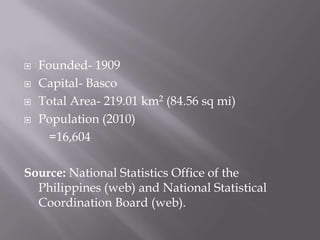  Founded- 1909
 Capital- Basco
 Total Area- 219.01 km2 (84.56 sq mi)
 Population (2010)
=16,604
Source: National Statistics Office of the
Philippines (web) and National Statistical
Coordination Board (web).
 