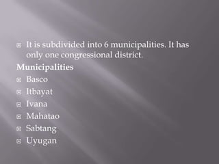  It is subdivided into 6 municipalities. It has
only one congressional district.
Municipalities
 Basco
 Itbayat
 Ivana
 Mahatao
 Sabtang
 Uyugan
 