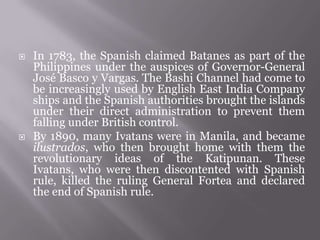  In 1783, the Spanish claimed Batanes as part of the
Philippines under the auspices of Governor-General
José Basco y Vargas. The Bashi Channel had come to
be increasingly used by English East India Company
ships and the Spanish authorities brought the islands
under their direct administration to prevent them
falling under British control.
 By 1890, many Ivatans were in Manila, and became
ilustrados, who then brought home with them the
revolutionary ideas of the Katipunan. These
Ivatans, who were then discontented with Spanish
rule, killed the ruling General Fortea and declared
the end of Spanish rule.
 