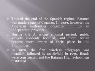  Toward the end of the Spanish regime, Batanes
was made a part of Cagayan. In 1909, however, the
American authorities organized it into an
independent province.
 During the American colonial period, public
schools suddenly boomed, and more Ivatan
became more aware of their place in the
Philippines.
 In 1920, the first wireless telegraph was
installed, followed by an airfield in 1930. Roads
were constructed and the Batanes High School was
instituted.
 
