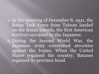  In the morning of December 8, 1941, the
Batan Task Force from Taiwan landed
on the Batan Islands, the first American
territory occupied by the Japanese.
 During the Second World War, the
Japanese army committed atrocities
against the Ivatan. When the United
States regained the country, Batanes
regained its province hood.
 