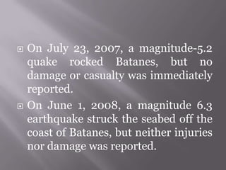  On July 23, 2007, a magnitude-5.2
quake rocked Batanes, but no
damage or casualty was immediately
reported.
 On June 1, 2008, a magnitude 6.3
earthquake struck the seabed off the
coast of Batanes, but neither injuries
nor damage was reported.
 