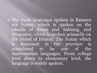  The main languages spoken in Batanes
are Ivatan, which is spoken on the
islands of Batan and Sabtang, and
Itbayaten, which is spoken primarily on
the island of Itbayat. The Ivatan which
is dominant in the province is
considered to be one of the
Austronesian languages. From college
level down to elementary level, the
language is widely spoken.
 