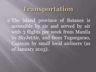  The island province of Batanes is
accessible by air and served by air
with 3 flights per week from Manila
by SkyJetAir, and from Tuguegarao,
Cagayan by small local airliners (as
of January 2013).
 