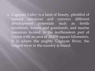  Cagayan Valley is a land of beauty, plentiful of
natural resources and conveys different
development potentials such as fertile
farmlands, forests and grasslands, and marine
resources located in the northeastern part of
Luzon with an area of 26,858 square kilometers.
It is where the mighty Cagayan River, the
longest river in the country is found.
 