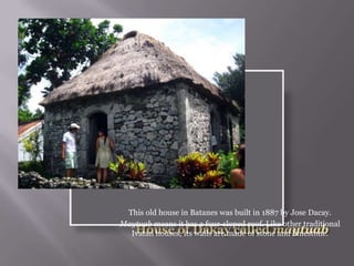 This old house in Batanes was built in 1887 by Jose Dacay.
Maytuab means it has a four-sloped roof. Like other traditional
Ivatan houses, its walls are made of stone and limestone.
 