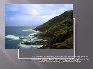 It is situated in Mahatao, Batan Island. The viewdeck gives an
enchanting view of Basco, the vastness of the South Chinese Sea
and the rock head being pounded by the waves.
 