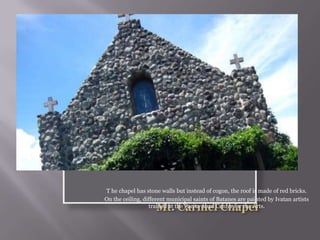 T he chapel has stone walls but instead of cogon, the roof is made of red bricks.
On the ceiling, different municipal saints of Batanes are painted by Ivatan artists
trained at the Pacita Abad Center for the Arts.
 