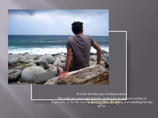It is the favorite spot on Batan island.
The rocks are warm and smooth, perfect for an extreme version of
hopscotch, or for the more sedentary folk, just sitting and watching the day
go by.
 