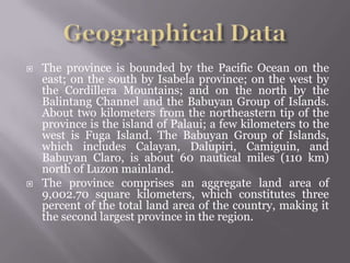  The province is bounded by the Pacific Ocean on the
east; on the south by Isabela province; on the west by
the Cordillera Mountains; and on the north by the
Balintang Channel and the Babuyan Group of Islands.
About two kilometers from the northeastern tip of the
province is the island of Palaui; a few kilometers to the
west is Fuga Island. The Babuyan Group of Islands,
which includes Calayan, Dalupiri, Camiguin, and
Babuyan Claro, is about 60 nautical miles (110 km)
north of Luzon mainland.
 The province comprises an aggregate land area of
9,002.70 square kilometers, which constitutes three
percent of the total land area of the country, making it
the second largest province in the region.
 