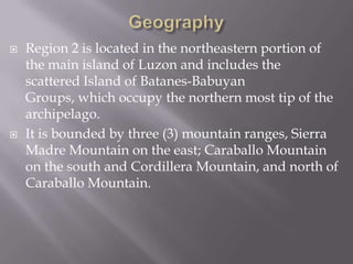  Region 2 is located in the northeastern portion of
the main island of Luzon and includes the
scattered Island of Batanes-Babuyan
Groups, which occupy the northern most tip of the
archipelago.
 It is bounded by three (3) mountain ranges, Sierra
Madre Mountain on the east; Caraballo Mountain
on the south and Cordillera Mountain, and north of
Caraballo Mountain.
 