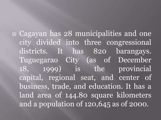  Cagayan has 28 municipalities and one
city divided into three congressional
districts. It has 820 barangays.
Tuguegarao City (as of December
18, 1999) is the provincial
capital, regional seat, and center of
business, trade, and education. It has a
land area of 144.80 square kilometers
and a population of 120,645 as of 2000.
 