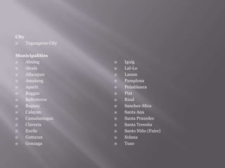 City
 Tuguegarao City
Municipalities
 Abulug
 Alcala
 Allacapan
 Amulung
 Aparri
 Baggao
 Ballesteros
 Buguey
 Calayan
 Camalaniugan
 Claveria
 Enrile
 Gattaran
 Gonzaga
 Iguig
 Lal-Lo
 Lasam
 Pamplona
 Peñablanca
 Piat
 Rizal
 Sanchez-Mira
 Santa Ana
 Santa Praxedes
 Santa Teresita
 Santo Niño (Faire)
 Solana
 Tuao
 