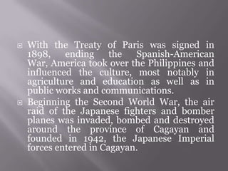  With the Treaty of Paris was signed in
1898, ending the Spanish-American
War, America took over the Philippines and
influenced the culture, most notably in
agriculture and education as well as in
public works and communications.
 Beginning the Second World War, the air
raid of the Japanese fighters and bomber
planes was invaded, bombed and destroyed
around the province of Cagayan and
founded in 1942, the Japanese Imperial
forces entered in Cagayan.
 