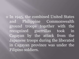  In 1945, the combined United States
and Philippine Commonwealth
ground troops together with the
recognized guerrillas took in
Cagayan by the attack from the
Japanese troops during the liberated
in Cagayan province was under the
Filipino soldiers.
 