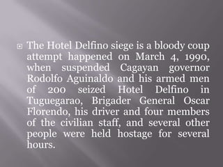 The Hotel Delfino siege is a bloody coup
attempt happened on March 4, 1990,
when suspended Cagayan governor
Rodolfo Aguinaldo and his armed men
of 200 seized Hotel Delfino in
Tuguegarao, Brigader General Oscar
Florendo, his driver and four members
of the civilian staff, and several other
people were held hostage for several
hours.
 