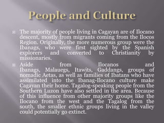 The majority of people living in Cagayan are of Ilocano
descent, mostly from migrants coming from the Ilocos
Region. Originally, the more numerous group were the
Ibanags, who were first sighted by the Spanish
explorers and converted to Christianity by
missionaries.
 Aside from Ilocanos and
Ibanags, Malauegs, Itawits, Gaddangs, groups of
nomadic Aetas, as well as families of Ibatans who have
assimilated into the Ibanag-Ilocano culture make
Cagayan their home. Tagalog-speaking people from the
Southern Luzon have also settled in the area. Because
of this influence from other majority groups like the
Ilocano from the west and the Tagalog from the
south, the smaller ethnic groups living in the valley
could potentially go extinct.
 