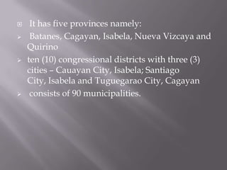  It has five provinces namely:
 Batanes, Cagayan, Isabela, Nueva Vizcaya and
Quirino
 ten (10) congressional districts with three (3)
cities – Cauayan City, Isabela; Santiago
City, Isabela and Tuguegarao City, Cagayan
 consists of 90 municipalities.
 
