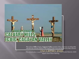 The Calvary Hills of Iguig, Cagayan Valley consists of the 11 hectares of rolling hills
with life-size concrete statues of the station of the cross and the church of San Antonio
de Galicia.
This colonial place is popular for the devotees of the Holy Week (Lenten Season), which
depicts Jesus Christ suffering.
 