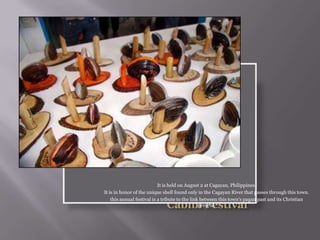 It is held on August 2 at Cagayan, Philippines.
It is in honor of the unique shell found only in the Cagayan River that passes through this town.
this annual festival is a tribute to the link between this town's pagan past and its Christian
present.
 