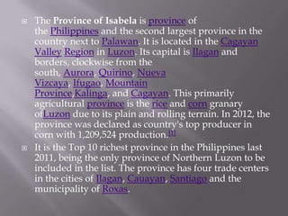  The Province of Isabela is province of
the Philippines and the second largest province in the
country next to Palawan. It is located in the Cagayan
Valley Region in Luzon. Its capital is Ilagan and
borders, clockwise from the
south, Aurora, Quirino, Nueva
Vizcaya, Ifugao, Mountain
Province,Kalinga, and Cagayan. This primarily
agricultural province is the rice and corn granary
ofLuzon due to its plain and rolling terrain. In 2012, the
province was declared as country's top producer in
corn with 1,209,524 production.[1]
 It is the Top 10 richest province in the Philippines last
2011, being the only province of Northern Luzon to be
included in the list. The province has four trade centers
in the cities of Ilagan, Cauayan, Santiago and the
municipality of Roxas.
 