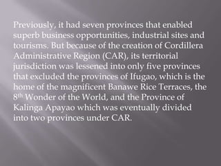 Previously, it had seven provinces that enabled
superb business opportunities, industrial sites and
tourisms. But because of the creation of Cordillera
Administrative Region (CAR), its territorial
jurisdiction was lessened into only five provinces
that excluded the provinces of Ifugao, which is the
home of the magnificent Banawe Rice Terraces, the
8th Wonder of the World, and the Province of
Kalinga Apayao which was eventually divided
into two provinces under CAR.
 
