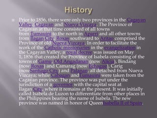  Prior to 1856, there were only two provinces in the Cagayan
Valley: Cagayan and Nueva Vizcaya. The Province of
Cagayan at that time consisted of all towns
from Tumauini to the north in Aparri and all other towns
from Ilagan City, Roxas southward to Aritao comprised the
Province of old Nueva Vizcaya. In order to facilitate the
work of the Catholic missionaries in the evangelization in
the Cagayan Valley, a royal decree was issued on May
1, 1856 that created the Province of Isabela consisting of the
towns of Gamu, Old Angadanan (now Alicia), Bindang
(now Roxas) and Camarag (now Echague), Carig
(nowSantiago City) and Palanan, all detached from Nueva
Vizcaya; while Cabagan andTumauini were taken from the
Cagayan province. The province was put under the
jurisdiction of a governor with the capital seat at
Ilagan City, where it remains at the present. It was initially
called Isabela de Luzon to differentiate from other places in
the Philippines bearing the name of Isabela. The new
province was named in honor of QueenIsabella II of Spain.
 