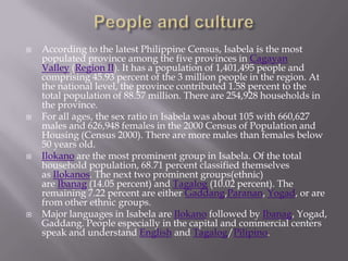  According to the latest Philippine Census, Isabela is the most
populated province among the five provinces in Cagayan
Valley (Region II). It has a population of 1,401,495 people and
comprising 45.93 percent of the 3 million people in the region. At
the national level, the province contributed 1.58 percent to the
total population of 88.57 million. There are 254,928 households in
the province.
 For all ages, the sex ratio in Isabela was about 105 with 660,627
males and 626,948 females in the 2000 Census of Population and
Housing (Census 2000). There are more males than females below
50 years old.
 Ilokano are the most prominent group in Isabela. Of the total
household population, 68.71 percent classified themselves
as Ilokanos. The next two prominent groups(ethnic)
are Ibanag (14.05 percent) and Tagalog (10.02 percent). The
remaining 7.22 percent are either Gaddang,Paranan, Yogad, or are
from other ethnic groups.
 Major languages in Isabela are Ilokano followed by Ibanag, Yogad,
Gaddang. People especially in the capital and commercial centers
speak and understand English and Tagalog/Pilipino.
 