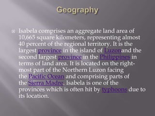  Isabela comprises an aggregate land area of
10,665 square kilometers, representing almost
40 percent of the regional territory. It is the
largest province in the island of Luzonand the
second largest province in the Philippines in
terms of land area. It is located on the right-
most part of the Northern Luzon facing
the Pacific Ocean and comprising parts of
the Sierra Madre. Isabela is one of the
provinces which is often hit by typhoons due to
its location.
 
