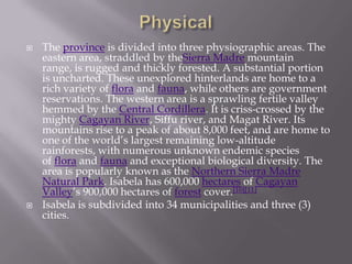  The province is divided into three physiographic areas. The
eastern area, straddled by theSierra Madre mountain
range, is rugged and thickly forested. A substantial portion
is uncharted. These unexplored hinterlands are home to a
rich variety of flora and fauna, while others are government
reservations. The western area is a sprawling fertile valley
hemmed by the Central Cordillera. It is criss-crossed by the
mighty Cagayan River, Siffu river, and Magat River. Its
mountains rise to a peak of about 8,000 feet, and are home to
one of the world’s largest remaining low-altitude
rainforests, with numerous unknown endemic species
of flora and fauna and exceptional biological diversity. The
area is popularly known as the Northern Sierra Madre
Natural Park. Isabela has 600,000 hectares of Cagayan
Valley’s 900,000 hectares of forest cover.[10][11]
 Isabela is subdivided into 34 municipalities and three (3)
cities.
 