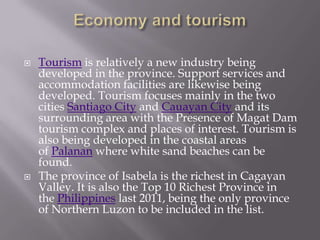  Tourism is relatively a new industry being
developed in the province. Support services and
accommodation facilities are likewise being
developed. Tourism focuses mainly in the two
cities Santiago City and Cauayan City and its
surrounding area with the Presence of Magat Dam
tourism complex and places of interest. Tourism is
also being developed in the coastal areas
of Palanan where white sand beaches can be
found.
 The province of Isabela is the richest in Cagayan
Valley. It is also the Top 10 Richest Province in
the Philippines last 2011, being the only province
of Northern Luzon to be included in the list.
 