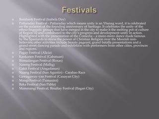  Bambanti Festival (Isabela Day)
 Pattaraday Festival - Pattaraday which means unity is an Ybanag word, it is celebrated
on the occasion of the founding anniversary of Santiago. It celebrates the unity of the
ethno-linguistic groups that have merged in the city to make it the melting pot of culture
of Region 02 and contributed to the city’s progress and development-unity in action.
Highlighted with the presentation of the Comedia – a moro-moro dance made famous
by the Spaniards to stress the power of Christian Religion over the Moorish non-
believers; other activities include beauty pageant, grand batalla presentations and a
grand street dancing parade and exhibition with performers from other cities, provinces
and regions.
 Pagay Festival (Alicia)
 Kankanen Festival (Cabatuan)
 Binnadangan Festival (Roxas)
 Nateng Festival (Mallig)
 Gakit Festival (Angadanan)
 Nuang Festival (San Agustin) - Carabao Race
 Gawagaway-yan Festival (Cauayan City)
 Mangi Festival (Tumauini)
 Baka Festival (San Pablo)
 Mammangi Festival, Binallay Festival (Ilagan City)
 