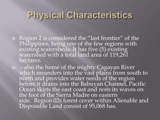  Region 2 is considered the “last frontier” of the
Philippines, being one of the few regions with
existing watersheds. It has five (5) existing
watershed with a total land area of 119,261
hectares.
 - also the home of the mighty Cagayan River
which meanders into the vast plains from south to
north and provides water needs of the region
before it drains into the Babuyan Channel, Pacific
Ocean skirts the east coast and rests its waves on
the foot of the Sierra Madre on eastern
side. Region 02s forest cover within Alienable and
Disposable Land consist of 95,068 has.
 