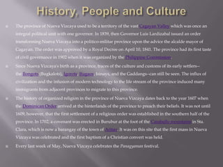  The province of Nueva Vizcaya used to be a territory of the vast Cagayan Valley which was once an
integral political unit with one governor. In 1839, then Governor Luis Lardizabal issued an order
transforming Nueva Vizcaya into a politico-militar province upon the advice the alcalde mayor of
Cagayan. The order was approved by a Royal Decree on April 10, 1841. The province had its first taste
of civil governance in 1902 when it was organized by the Philippine Commission.
 Since Nueva Vizcaya's birth as a province, traces of the culture and customs of its early settlers--
the Ilongots (Bugkalots), Igorots, Ifugaos, Isinays, and the Gaddangs--can still be seen. The influx of
civilization and the infusion of modern technology to the life stream of the province induced many
immigrants from adjacent provinces to migrate to this province.
 The history of organized religion in the province of Nueva Vizcaya dates back to the year 1607 when
the Dominican Order arrived at the hinterlands of the province to preach their beliefs. It was not until
1609, however, that the first settlement of a religious order was established in the southern half of the
province. In 1702, a covenant was erected in Burubur at the foot of the Caraballo mountains in Sta.
Clara, which is now a barangay of the town of Aritao. It was on this site that the first mass in Nueva
Vizcaya was celebrated and the first baptism of a Christian convert was held.
 Every last week of May, Nueva Vizcaya celebrates the Panagyaman festival.
 