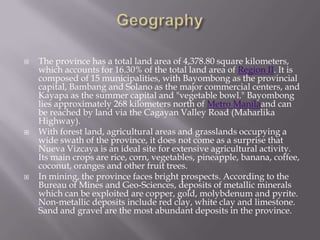  The province has a total land area of 4,378.80 square kilometers,
which accounts for 16.30% of the total land area of Region II. It is
composed of 15 municipalities, with Bayombong as the provincial
capital, Bambang and Solano as the major commercial centers, and
Kayapa as the summer capital and "vegetable bowl." Bayombong
lies approximately 268 kilometers north of Metro Manilaand can
be reached by land via the Cagayan Valley Road (Maharlika
Highway).
 With forest land, agricultural areas and grasslands occupying a
wide swath of the province, it does not come as a surprise that
Nueva Vizcaya is an ideal site for extensive agricultural activity.
Its main crops are rice, corn, vegetables, pineapple, banana, coffee,
coconut, oranges and other fruit trees.
 In mining, the province faces bright prospects. According to the
Bureau of Mines and Geo-Sciences, deposits of metallic minerals
which can be exploited are copper, gold, molybdenum and pyrite.
Non-metallic deposits include red clay, white clay and limestone.
Sand and gravel are the most abundant deposits in the province.
 