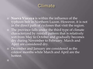  Nueva Vizcaya is within the influence of the
typhoon belt in Northern Luzon. However, it is not
in the direct path of cyclones that visit the region.
 The province falls under the third type of climate
characterized by rainfall pattern that is relatively
wet from May to October and gradually becomes
dry during November to February. March and
April are considered dry.
 December and January are considered as the
coldest months while March and April are the
hottest.

 