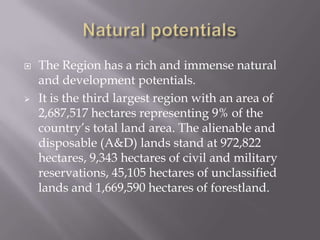  The Region has a rich and immense natural
and development potentials.
 It is the third largest region with an area of
2,687,517 hectares representing 9% of the
country’s total land area. The alienable and
disposable (A&D) lands stand at 972,822
hectares, 9,343 hectares of civil and military
reservations, 45,105 hectares of unclassified
lands and 1,669,590 hectares of forestland.
 