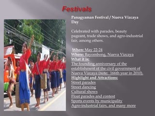 Panagyaman Festival / Nueva Vizcaya
Day
Celebrated with parades, beauty
pageant, trade shows, and agro-industrial
fair, among others.
When: May 22-24
Where: Bayombong, Nueva Vizcaya
What it is:
The founding anniversary of the
establishment of the civil government of
Nueva Vizcaya (note: 166th year in 2010).
Highlight and Attractions:
Street parades
Street dancing
Cultural shows
Float parades and contest
Sports events by municipality
Agro-industrial fairs, and many more
 