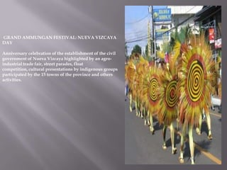 GRAND AMMUNGAN FESTIVAL: NUEVA VIZCAYA
DAY
Anniversary celebration of the establishment of the civil
government of Nueva Vizcaya highlighted by an agro-
industrial trade fair, street parades, float
competition, cultural presentations by indigenous groups
participated by the 15 towns of the province and others
activities.
 