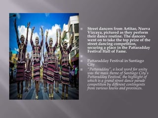  Street dancers from Artitao, Nueva
Vizcaya, pictured as they perform
their dance routine. The dancers
went on to take the top prize of the
street dancing competition,
securing a place in the Pattaradday
Festival Hall of Fame.

 Pattaradday Festival in Santiago
City
 “Pattaradday”, a local word for unity
was the main theme of Santiago City’s
Pattaradday Festival, the highlight of
which is a grand street dance parade
competition by different contingents
from various towns and provinces.
 