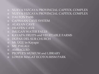  NUEVA VIZCAYA PROVINCIAL CAPITOL COMPLEX
 NUEVA VIZCAYA PROVINCIAL CAPITOL COMPLEX
 DALTON PASS
 CAPISAAN CAVE SYSTEM
 ALAYAN CAVE
 HEAVEN CAVE
 IMUGAN WATER FALLS
 KAYAPA FRUITS and VEGETABLE FARMS
 DUPAX DEL SUR CHURCH
 Mt. UGU in Kayapa
 MT. PALALI
 AMBAGUIO
 PEOPLE’S MUSEUM and LIBRARY
 LOWER MAGAT ECOTOURISM PARK
 