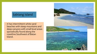 Sabtang Island
• it has intermittent white sand
beaches with steep mountains and
deep canyons with small level areas
sporadically found along the
coastline Southwest of Batan
Island.
 