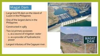 Magat Dam
• Large lock fill-dam on the island of
Luzon in the Philippines
• One of the largest dams in the
Philippines
• Constructed in 1983
• Two (2) primary purposes
• 1. as a source of irrigation water
• 2. as a provider of hydroelectric
power
• Largest tributary of the Cagayan river.
 