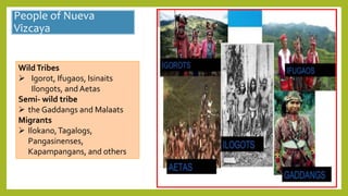 People of Nueva
Vizcaya
WildTribes
 Igorot, Ifugaos, Isinaits
Ilongots, and Aetas
Semi- wild tribe
 the Gaddangs and Malaats
Migrants
 Ilokano,Tagalogs,
Pangasinenses,
Kapampangans, and others
 