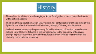 History
• The earliest inhabitants are the Agta, or Atta, food gatherers who roam the forests
without fixed abodes.
• The bulk of the population are of Malay origin. For centuries before the coming of the
Spanish, the inhabitants traded with Indians, Malays, Chinese, and Japanese.
• In the nineteenth century the prosperity found in tobacco cultivation caused many
Ilokano to settle here.Tobacco is still a major factor in the economy of Cagayan,
though a special economic zone and free port has been created to strengthen and
diversify the provincial economy
 