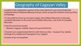 Geography of Cagayan Valley
• Located in the northeastern portion of the main island of Luzon and includes the
scattered Island of Batanes-Babuyan Groups, which occupy the northern most tip of the
archipelago.
• It is bounded by three (3) mountain ranges, Sierra Madre Mountain on the east;
Caraballo Mountain on the south and Cordillera Mountain, and north of Caraballo
Mountain.
• It has five provinces namely:
 Batanes, Cagayan, Isabela, NuevaVizcaya and Quirino
• It has ten (10) congressional districts with three (3) cities – Cauayan City, Isabela;
Santiago City, Isabela andTuguegarao City, Cagayan
• Consists of 90 municipalities.
 