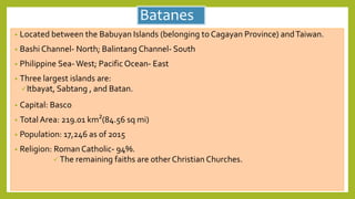 Batanes
• Located between the Babuyan Islands (belonging to Cagayan Province) andTaiwan.
• Bashi Channel- North; Balintang Channel- South
• Philippine Sea-West; Pacific Ocean- East
• Three largest islands are:
Itbayat, Sabtang , and Batan.
• Capital: Basco
• Total Area: 219.01 km²(84.56 sq mi)
• Population: 17,246 as of 2015
• Religion: Roman Catholic- 94%.
 The remaining faiths are other Christian Churches.
 