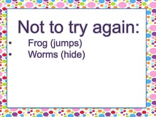 Not to try again:
• Frog (jumps)
• Worms (hide)
 