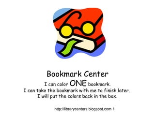 http://librarycenters.blogspot.com 1
Bookmark Center
I can color ONE bookmark.
I can take the bookmark with me to finish later.
I will put the colors back in the box.
 