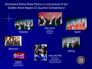 Enchanted Mesa Show Chorus is very proud of our  Golden West Region 21 Quartet Competitors!  Affinity SparX One Voice Region 21 2010 Quartet Champions Hypnotic Shimmer! Vogue 2010 Rising Star  Champion Quartet How We Met Dani, Gen,  Kari & Camille  Good Luck Girls in the Rising Star Contest !! 